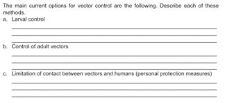 The main current options for vector control are the following. Describe each of these
methods.
a. Larval control
b. Control of adult vectors
c. Limitation of contact between vectors and humans (personal protection measures)