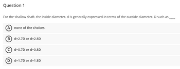 Question 1
For the shallow shaft, the inside diameter, d is generally expressed in terms of the outside diameter, D such as
(A) none of the choices
(B) d=2.7D or d=2.8D
Cd-0.7D
or d=0.8D
(D) d=1.7D or d=1.8D