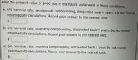 Find the present value of $400 due in the future under each of these conditions:
a. 6% nominal rate, semiannual compounding, discounted back 9 years. Do not round
intermediate calculations. Round your answer to the nearest cent.
2$
b. 6% nominal rate, quarterly compounding, discounted back 9 years. Do not round
intermediate calculations. Round your answer to the nearest cent.
c. 6% nominal rate, monthly compounding, discounted back 1 year. Do not round
intermediate calculations. Round your answer to the nearest cent.
%24
%24
