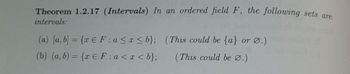 Theorem 1.2.17 (Intervals) In an ordered field F, the following sets are
intervals:
(a) [a, b] = {x E F:a ≤x≤b}; (This could be {a} or Ø.)
(b) (a, b) = {x E F:a < x <b};
(This could be Ø.)