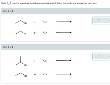 Which SN 2 reaction in each of the following pairs is faster? Select the single best answer for each part.
Part 1 of 2
Part 2 of 2
Br
F
Br
Br
+
+
+
CN
CN
CN
CN
X
X