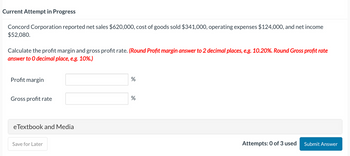 Current Attempt in Progress
Concord Corporation reported net sales $620,000, cost of goods sold $341,000, operating expenses $124,000, and net income
$52,080.
Calculate the profit margin and gross profit rate. (Round Profit margin answer to 2 decimal places, e.g. 10.20%. Round Gross profit rate
answer to O decimal place, e.g. 10%.)
Profit margin
Gross profit rate
eTextbook and Media
Save for Later
%
%
Attempts: 0 of 3 used Submit Answer