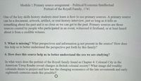 Module 1 Primary source assignment – Political/Economic/Intellectual
Portrait of the Royall Family, 1741
One of the key skills history students must learn is how to use primary sources. A primary source
can be a document, artwork, artifact, or oral-history interview, just so long as it tells us
something about the past and is as close as we can get to the past. Primary sources are those
sources created by people who participated in an event, witnessed it firsthand, or at least heard
about it from a credible witness.
5. What is missing? What perspectives and information is not present in the source? How does
this help us to better understand the perspective put forth by this family?
6. How does this source help us to better understand the era we are studying?
In what ways does the portrait of the Royall family found in Chapter 4: Colonial City in the
American Yawp Reader reveal changes in British colonial society? What image did wealthy
colonials desire to project and how has the changing economics of the late seventeenth and early
eighteenth centuries made this possible?
