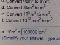 ### Unit Conversion Problems

#### Given Problems:

c. Convert 9 cm² to mm²  
d. Convert 3 km² to m²  
e. Convert 10⁶ m² to km²  
f. Convert 10¹² mm² to m²

#### Partially Solved Example:

a. Convert 10 m² to cm²  

Given Solution:  
\[ 10 \text{ m}^2 = 100000 \text{ cm}^2 \]

**Note:** Simplify your answer as needed. Type and verify each step to ensure accuracy in your conversions.

#### Explanations:

1. **Conversion from square centimeters to square millimeters (Problem c):**
   - \( 1 \text{ cm}^2 = 100 \text{ mm}^2 \)
   - Therefore, \( 9 \text{ cm}^2 = 9 \times 100 \text{ mm}^2 = 900 \text{ mm}^2 \)

2. **Conversion from square kilometers to square meters (Problem d):**
   - \( 1 \text{ km}^2 = 1,000,000 \text{ m}^2 \)
   - Therefore, \( 3 \text{ km}^2 = 3 \times 1,000,000 \text{ m}^2 = 3,000,000 \text{ m}^2 \)

3. **Conversion from square meters to square kilometers (Problem e):**
   - \( 10^6 \text{ m}^2 = 1 \text{ km}^2 \)
   - Therefore, \( 10^6 \text{ m}^2 = 1 \text{ km}^2 \)

4. **Conversion from square millimeters to square meters (Problem f):**
   - \( 1 \text{ mm}^2 = 1 \times 10^{-6} \text{ m}^2 \)
   - Therefore, \( 10^{12} \text{ mm}^2 = 10^{12} \times 10^{-6} \text{ m}^2 = 10^6 \text{ m}^2 \)