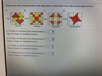 ### Finding the Areas of Shaded Portions in Quilt Patterns

Below are quilt patterns with their shaded portions. Each side of the squares in these patterns is given as 6 cm. Your task is to calculate the area of the shaded regions.

#### Quilt Patterns:
1. **Card Trick (Pattern a.)**
   - Dimensions: 6 cm x 6 cm
   - Description: The pattern consists of overlapping triangles and shapes creating a card trick visual effect.

2. **Linoleum (Pattern b.)**
   - Dimensions: 6 cm x 6 cm
   - Description: This pattern features alternating colored squares, forming a linoleum-like appearance.

3. **Churn Dash (Pattern c.)**
   - Dimensions: 6 cm x 6 cm
   - Description: This pattern consists of a central square surrounded by rectangular and triangular forms.

4. **Friendship Star (Pattern d.)**
   - Dimensions: 6 cm x 6 cm
   - Description: The pattern shaped like a star inscribed within a square.

#### Problem:
Calculate the area of the shaded portions for each of the quilt patterns (a to d).

- **Figure (a):** 
  - The area of the shaded portion is \( \_\_\_\_ \). (Type an integer or a simplified fraction.)

- **Figure (b):** 
  - The area of the shaded portion is \( \_\_\_\_ \). (Type an integer or a simplified fraction.)

- **Figure (c):** 
  - The area of the shaded portion is \( \_\_\_\_ \). (Type an integer or a simplified fraction.)

- **Figure (d):** 
  - The area of the shaded portion is \( \_\_\_\_ \). (Type an integer or a simplified fraction.)

#### Instructions:
1. Review each quilt pattern carefully.
2. Consider the entire area of the square, which is \( 6 \text{ cm} \times 6 \text{ cm} \).
3. Analyze the shaded areas within the pattern.
4. Calculate the area of the shaded regions and provide your answer in the provided fields.

Happy learning!