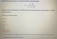 Consider the system given in transfer function representation:
s+ 10
G =
s2 +s+ 10
a) Convert the system given in transfer function representation to state-space controller
canonical form.
Insert your matrices here:
A = [ ]
B = []
C=[ ]
D=
b) Use basic blocks (integrator, gain and add) to build the Simulink diagram of the system.
marked from the Simulink diagram
