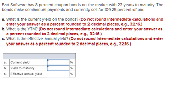 Bart Software has 8 percent coupon bonds on the market with 23 years to maturity. The
bonds make semiannual payments and currently sell for 109.25 percent of par.
a. What is the current yield on the bonds? (Do not round Intermediate calculations and
enter your answer as a percent rounded to 2 decimal places, e.g., 32.16.)
b. What is the YTM? (Do not round Intermediate calculations and enter your answer as
a percent rounded to 2 decimal places, e.g., 32.16.)
c. What is the effective annual yield? (Do not round Intermediate calculations and enter
your answer as a percent rounded to 2 decimal places, e.g., 32.16.)
a. Current yield
b. Yield to maturity
96
96
C.
Effective annual yield
96