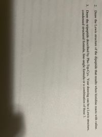 2. Draw the Lewis structure of the dipeptide that results when histidine reacts with valine.
3. Draw the tripeptide described by Phe-Trp-Cys. Your drawing can be a Lewis structure,
condensed structural formula, line-angle formula or a combination of these 3.