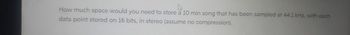 How much space would you need to store a 10 min song that has been sampled at 44.1 kHz, with each
data point stored on 16 bits, in stereo (assume no compression).