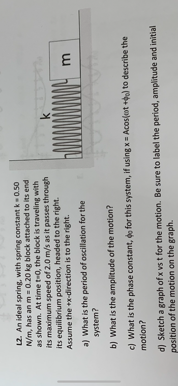 L2. An ideal spring, with spring constant k = 0.50
N/m, has an m = 0.20 kg block attached to its end
as shown. At time t=0, the block is traveling with
its maximum speed of 2.0 m/s as it passes through
its equilibrium position, headed to the right.
Assume the +x-direction is to the right.
k
3
a) What is the period of oscillation for the
system?
b) What is the amplitude of the motion?
c) What is the phase constant, do for this system, if using x = Acos(wt +po) to describe the
motion?
d) Sketch a graph of x vs t for the motion. Be sure to label the period, amplitude and initial
position of the motion on the graph.