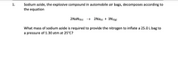 Sodium azide, the explosive compound in automobile air bags, decomposes according to
the equation
1.
2NAN3(s) → 2Na(s) + 3N2(g)
What mass of sodium azide is required to provide the nitrogen to inflate a 25.0 L bag to
a pressure of 1.30 atm at 25°C?
