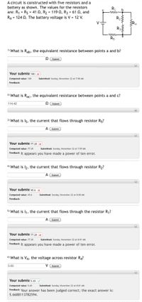 A circuit is constructed with five resistors and a
battery as shown. The values for the resistors
are: R1 = R5 = 41 0, R2 = 119 0, R3 = 61 Q, and
R4 = 124 Q. The battery voltage is V = 12 V.
RI
V
Ra
ww
1) What is Rab, the equivalent resistance between points a and b?
O Submit
Your submis: 100 X
Computed value: 100
Submitted: Sunday, November 22 at 7:58 AM
Feedback:
2) What is Rac, the equivalent resistance between points a and c?
114.42
O Submit
3) What is 15, the current that flows through resistor R5?
A Submit
Your submis: 77.20 |X
Computed value: 77.20
Submitted: Sunday, November 22 at 7:59 AM
Feedback: It appears you have made a power of ten error.
4) What is l2, the current that flows through resistor R2?
A Submit
Your submis! 45.6 X
Computed value: 45.6
Submitted: Sunday, November 22 at 8:00 AM
Feedback:
5) What is I1, the current that flows through the resistor R,?
A Submit
Your submis: 7.20
|X
Computed value: 77.20
Feedback: It appears you have made a power of ten error.
Submitted: Sunday, November 22 at 8:01 AM
6) What is V4, the voltage across resistor R4?
5.65
V Submit
Your submis! 5.65
Submitted: Sunday, November 22 at 8:01 AM
Computed value: 5.65
Feedback: Your answer has been judged correct; the exact answer is:
5.6688113782594.
