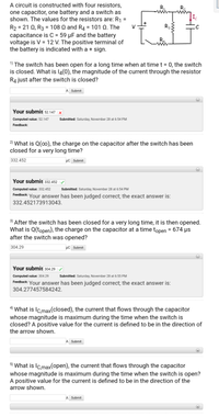 A circuit is constructed with four resistors,
one capacitor, one battery and a switch as
shown. The values for the resistors are: R1 =
R,
R2
%3D
R2 = 21 Q, R3 = 108 Q and R4 = 101 Q. The
capacitance is C = 59 µF and the battery
voltage is V = 12 V. The positive terminal of
the battery is indicated with a + sign.
R3
%3D
%3D
1) The switch has been open for a long time when at time t = 0, the switch
is closed. What is l4(0), the magnitude of the current through the resistor
R4 just after the switch is closed?
%3D
A Submit
Your submis 52.147 | ×
Computed value: 52.147
Submitted: Saturday, November 28 at 6:54 PM
Feedback:
2) What is Q(o0), the charge on the capacitor after the switch has been
closed for a very long time?
332.452
µc Submit
Your submis 332.452
Computed value: 332.452
Submitted: Saturday, November 28 at 6:54 PM
Feedback:
Your answer has been judged correct; the exact answer is:
332.452173913043.
3) After the switch has been closed for a very long time, it is then opened.
What is Q(topen), the charge on the capacitor at a time topen = 674 µs
after the switch was opened?
%3D
304.29
µC Submit
Your submis 304.29 |/
Computed value: 304.29
Submitted: Saturday, November 28 at 6:55 PM
Feedback: Your answer has been judged correct; the exact answer is:
304.277457584242.
4) What is Ic.max(closed), the current that flows through the capacitor
whose magnitude is maximum during the time when the switch is
closed? A positive value for the current is defined to be in the direction of
the arrow shown.
A Submit
5) What is Ic.max(open), the current that flows through the capacitor
whose magnitude is maximum during the time when the switch is open?
A positive value for the current is defined to be in the direction of the
arrow shown.
A Submit
