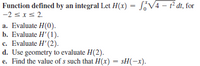 Function defined by an integral Let H(x) = S¿V4 - f dt, for
-2 sxs 2.
a. Evaluate H(0).
b. Evaluate H' (1).
c. Evaluate H' (2).
d. Use geometry to evaluate H(2).
e. Find the value of s such that H(x) = sH(-x).
