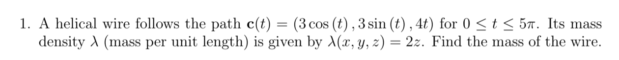 1. A helical wire follows the path c(t) = (3 cos (t) , 3 sin (t) , 4t) for 0 < t < 5m. Its mass
density A (mass per unit length) is given by (x, y, z) = 2z. Find the mass of the wire.
