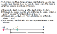 An electric dipole of two charges of equal magnitude and opposite sign
separated by a distance 2a, as shown in the figure below. The dipole is
along the x-axis and is centered at the origin.
(a) Express the dipole moment p of the dipole and its direction.
(b) Calculate the electric potential V(x), and hence, the electric field Ex at
point P. Express V(x) and Ex in terms of p and x.
(c) Calculate V(x) and Ex if point P is located at a point far from the
dipole, (x > a).
(d) Calculate V(x) and Ex if point is located anywhere between the two
charges.
