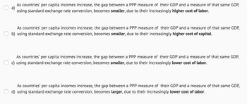 As countries' per capita incomes increase, the gap between a PPP measure of their GDP and a measure of that same GDP,
using standard exchange rate conversion, becomes smaller, due to their increasingly higher cost of labor.
As countries' per capita incomes increase, the gap between a PPP measure of their GDP and a measure of that same GDP,
b) using standard exchange rate conversion, becomes smaller, due to their increasingly higher cost of capital.
As countries' per capita incomes increase, the gap between a PPP measure of their GDP and a measure of that same GDP,
c) using standard exchange rate conversion, becomes smaller, due to their increasingly lower cost of labor.
As countries' per capita incomes increase, the gap between a PPP measure of their GDP and a measure of that same GDP,
d) using standard exchange rate conversion, becomes larger, due to their increasingly lower cost of labor.