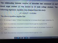 The relationship between number of chocolate bars consumed (x) and
blood sugar content (y) was studied in 16 male college students. The
following regression equation was obtained from this study:
y= -0.0127 + 0.0180x
The above equation implies that:
O On average it takes 1.8 Each chocolate bar to increase blood sugar content by 1%
O Each chocolate bar consumed increases blood sugar by exactly 0.018
Each chocolate bar consumed increases blood sugar by an average of amount of
1.8%
O Each chocolate bar consumed increases blood sugar by 1.27%
ere to search
