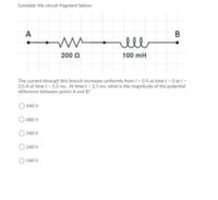 Consider the circuit fragment below:
A
ell
200 0
100 mH
The current through this branch increases uniformly from I-0A at time t 0 to I-
2.0 A at time t 5.0 ms. At time t-25 ms, what is the magnitude of the potential
difference between points A and B?
440 V
480 V
360 V
240 V
160 V
B
