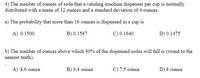 4) The number of ounces of soda that a vending machine dispenses per cup is normally
distributed with a mean of 12 ounces and a standard deviation of 4 ounces.
a) The probability that more than 16 ounces is dispensed in a cup is
A) 0.1500
B) 0.1587
C) 0.1640
D) 0.1475
b) The number of ounces above which 80% of the dispensed sodas will fall is (round to the
nearest tenth).
A) 8.6 ounce
B) 9.4 ounce
C) 7.5 ounce
D) 8 ounce
