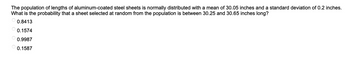The population of lengths of aluminum-coated steel sheets is normally distributed with a mean of 30.05 inches and a standard deviation of 0.2 inches.
What is the probability that a sheet selected at random from the population is between 30.25 and 30.65 inches long?
0.8413
0.1574
0.9987
0.1587