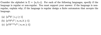 Consider the alphabet is Σ = {a,b,c}. For each of the following languages, specify if the
language is regular or non-regular. You must support your answer: if the language is non-
regular, explain why; if the language is regular design a finite automaton that accepts the
language.
(a) {a²ibi | i, j≥ 1}
(b) {anfmck | n, m, k ≥ 1}
(c) {anzn+mcm | n,m≥ 1}