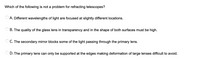 Which of the following is not a problem for refracting telescopes?
O A. Different wavelengths of light are focused at slightly different locations.
O B. The quality of the glass lens in transparency and in the shape of both surfaces must be high.
C. The secondary mirror blocks some of the light passing through the primary lens.
D. The primary lens can only be supported at the edges making deformation of large lenses difficult to avoid.
