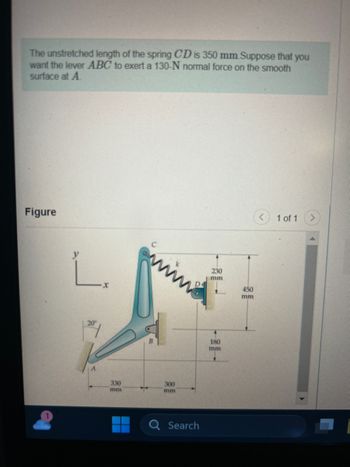 The unstretched length of the spring CD is 350 mm. Suppose that you
want the lever ABC to exert a 130-N normal force on the smooth
surface at A
Figure
L.
20
330
mm
▬▬▬▬
--
300
mm
Search
230
mm
4
180
mm
450
mm
1 of 1