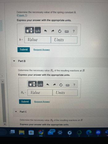 ▼
Determine the necessary value of the spring constant k
(Figure 1)
Express your answer with the appropriate units.
k= Value
Submit
Part B
B₂ =
μA
Submit
Part C
Request Answer
Determine the necessary value B₂ of the resulting reactions at B.
Express your answer with the appropriate units.
μA
Value
Units
Request Answer
?
Units
99+
?
Determine the necessary value By of the resulting reactions at B
Express your answer with the appropriate units.
W