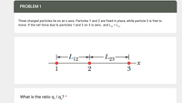 PROBLEM 1
Three charged particles lie on an x axis. Particles 1 and 2 are fixed in place, while particle 3 is free to
move. If the net force due to particles 1 and 2 on 3 is zero, and L, = Lp:
2
3
What is the ratio q, / q,? *
