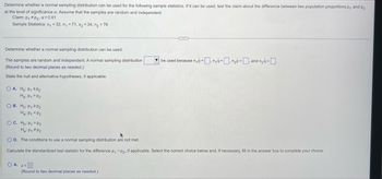 Determine whether a normal sampling distribution can be used for the following sample statistics. If it can be used, test the claim about the difference between two population proportions p₁ and p2
at the level of significance a. Assume that the samples are random and independent.
Claim: P₁ P₂, α = 0.01
Sample Statistics: x₁ = 32, n₁ = 71, x₂ = 34, n₂ = 76
Determine whether a normal sampling distribution can be used.
The samples are random and independent. A normal sampling distribution
(Round to two decimal places as needed.)
State the null and alternative hypotheses, if applicable.
OA. Ho: P₁ SP₂
Ha: P₁ P2
OB. Ho: P₁ P2
H₂: P₁ P2
OC. Ho: P₁ = P2
H₂: P₁ P₂
OD. The conditions to use a normal sampling distribution are not met.
Calculate the standardized test statistic for the difference p₁ - P2, if applicable. Select the correct choice below and, if necessary, fill in the answer box to complete your choice.
OA. Z=
be used because n₁ p = n₁a = n₂p=, and n₂9=
(Round to two decimal places as needed.)