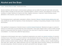 Alcohol and the Brain
Home / Alcohol's Effects on Health / Alcohol and the Brain
Alcohol interferes with the brain's communication pathways and can affect the way the brain looks and works.
Alcohol makes it harder for the brain areas controlling balance, memory, speech, and judgment to do their jobs,
resulting in a higher likelihood of injuries and other negative outcomes. Long-term, heavy drinking causes
alterations in the neurons, such as reductions in their size.
The developing brain is particularly vulnerable to effects of alcohol. Misuse of alcohol during adolescence and
early adulthood can alter the trajectory of brain development, resulting in long-lasting changes in brain structure
and function.
One significant consequence of alcohol misuse is alcohol-induced blackouts. Blackouts are gaps in a person's
memory for events that occurred while they were intoxicated. These gaps happen when a person drinks enough
alcohol to temporarily block the transfer of memories from short-term to long-term storage-known as memory
consolidation-in a brain area called the hippocampus.
Continuing to drink despite clear signs of significant impairments can result in an alcohol overdose. An alcohol
overdose occurs when there is so much alcohol in the bloodstream that areas of the brain controlling basic life-
support functions–such as breathing, heart rate, and temperature control-begin to shut down. Symptoms of
alcohol overdose include mental confusion, difficulty remaining conscious, vomiting, seizure, trouble breathing,
slow heart rate, clammy skin, dulled responses such as no gag reflex (which prevents choking), and extremely
low body temperature. Alcohol overdose can lead to permanent brain damage or death.
