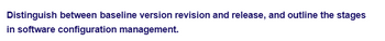 Distinguish between baseline version revision and release, and outline the stages
in software configuration management.