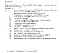 Question 1
Brian started in business on 1 December 2021. The following is a list of his transactions
for his first month of trading:
December, 2021
Dec
1
Opened a business bank account with RM 25,000 from his personal account
Paid one month's rent of RM 2,000 by cheque
Bought goods costing RM 5,000 on credit from Linda
Purchased motor car from Savoy Motors RM 4,000 on credit
Purchased goods costing RM 3,000 on credit from Sydney
Cash sales of RM 6,000
More goods costing RM 10,000 purchased from Linda on credit
Sold goods on credit to Ann for RM 8,000
Returned RM 2,000 of goods to Linda
Paid RM 6,000 in cash into the bank
Ann returned RM 1,000 of goods
Withdrew RM 500 in cash from the bank to open a petty cash account
Cheque received from Ann for RM 5500
Offices expenses of RM 250 paid out of petty cash
Sent a cheque to Savoy Motors for RM 4,000
Cheques sent to Linda and Sydney for RM 8,000 and RM 2,000
Paid by cheque another month's rent of RM 2,000
Brian introduced RM 5,000 additional capital into the business by cheque
3
4
5
10
15
20
22
23
24
25
26
28
29
30
31
31
c) Compile a trial balance as at 31 December 2021
