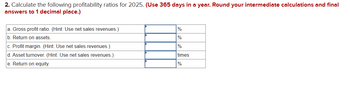 2. Calculate the following profitability ratios for 2025. (Use 365 days in a year. Round your intermediate calculations and final
answers to 1 decimal place.)
a. Gross profit ratio. (Hint: Use net sales revenues.)
b. Return on assets.
c. Profit margin. (Hint: Use net sales revenues.)
d. Asset turnover. (Hint: Use net sales revenues.)
e. Return on equity.
%
%
%
times
%