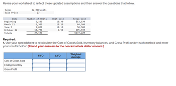 Revise your worksheet to reflect these updated assumptions and then answer the questions that follow.
Sales
Sale Price
22,000 units
27
Date
Number of Units
Unit Cost
Total Cost
Beginning
5,100
10.30
$52,530
March 12
6,300
10.20
64,260
June 5
5,000
10.10
50,500
October 22
Totals
10,700
9.90
105,930
27,100
$273,220
Required:
1. Use your spreadsheet to recalculate the Cost of Goods Sold, Inventory balances, and Gross Profit under each method and enter
your results below: (Round your answers to the nearest whole dollar amount.)
FIFO
LIFO
Weighted
Average
Cost of Goods Sold
Ending Inventory
Gross Profit