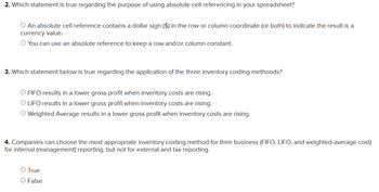 2. Which statement is true regarding the purpose of using absolute cell referencing in your spreadsheet?
○ An absolute cell reference contains a dollar sign ($) in the row or column coordinate (or both) to indicate the result is a
currency value.
O You can use an absolute reference to keep a row and/or column constant.
3. Which statement below is true regarding the application of the three inventory costing methoods?
O FIFO results in a lower gross profit when inventory costs are rising.
O LIFO results in a lower gross profit when inventory costs are rising.
○ Weighted Average results in a lower gross profit when inventory costs are rising.
4. Companies can choose the most appropriate inventory costing method for their business (FIFO, LIFO, and weighted-average cost)
for internal (management) reporting, but not for external and tax reporting.
○ True
O False