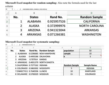 Microsoft Excel snapshot for random sampling: Also note the formula used for the last
column
D2
xfx =INDEX($B$2:$B$51, RANK(C2, $C$2:$C$51))
B
C
A
1
No.
States
Rand No.
2
1
ALABAMA
0.925957526
3
2
ALASKA
0.372999976
4
3
ARIZONA
0.941323044
5
4 ARKANSAS
0.071266381
D
Random Sample
CALIFORNIA
NORTH CAROLINA
ARKANSAS
WASHINGTON
G7
A
1
No.
2
3
2 ALASKA
Microsoft Excel snapshot for systematic sampling:
x✓ fx | INDEX($D$2:$D$51, F7)
B
States
1 ALABAMA
C
Rand No. Random Sample
0.5296685 NEW HAMPSHIRE
0.4493186 OKLAHOMA
E
F
G
population
50
sample
10
k
5
4
3 ARIZONA
0.707914 KANSAS
5
4 ARKANSAS 0.4831379 NORTH DAKOTA
6
5 CALIFORNIA 0.7277162 INDIANA
Random Sample
Sample Name
7
00
8
9
6 COLORADO 0.5865002 MISSISSIPPI
7:ONNECTICU 0.7640596 ILLINOIS
8 DELAWARE 0.5783029 MISSOURI
5
INDIANA
10
MARYLAND
15
COLORADO