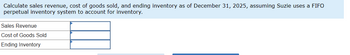 Calculate sales revenue, cost of goods sold, and ending inventory as of December 31, 2025, assuming Suzie uses a FIFO
perpetual inventory system to account for inventory.
Sales Revenue
Cost of Goods Sold
Ending Inventory