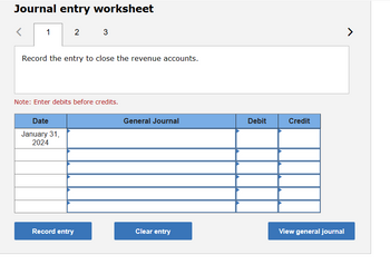 Journal entry worksheet
1 2
3
Record the entry to close the revenue accounts.
Note: Enter debits before credits.
Date
January 31,
2024
General Journal
Debit
Credit
7
Record entry
Clear entry
View general journal