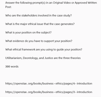 Answer the following prompt(s) in an Original Video or Approved Written
Post:
Who are the stakeholders involved in the case study?
What is the major ethical issue that the case generates?
What is your position on the subject?
What evidence do you have to support your position?
What ethical framework are you using to guide your position?
Utilitarianism, Deontology, and Justice are the three theories
300 words
https://openstax.org/books/business - ethics/pages/4 - introduction
https://openstax.org/books/business - ethics/pages/3 - introduction