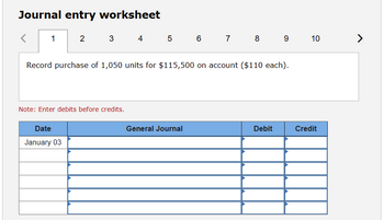 Journal entry worksheet
<
1
2
3
4 5 6 7 8 9
Record purchase of 1,050 units for $115,500 on account ($110 each).
Note: Enter debits before credits.
Date
January 03
10
110
General Journal
Debit
Credit
>