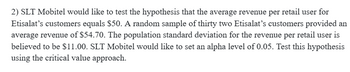 2) SLT Mobitel would like to test the hypothesis that the average revenue per retail user for
Etisalat's customers equals $50. A random sample of thirty two Etisalat's customers provided an
average revenue of $54.70. The population standard deviation for the revenue per retail user is
believed to be $11.00. SLT Mobitel would like to set an alpha level of 0.05. Test this hypothesis
using the critical value approach.