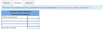 Required 1 Required 2 Required 3
Show how net revenues would be presented in the income statement. (Do not round intermediate calculations.)
DATA RECOVERY SERVICES
Partial Income Statement
Total service revenues
Net service revenues