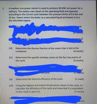 A medium size power station is used to produce 30 MW net power for a
refinery. The station uses steam as the operating fluid and operates
according to the Carnot cycle between the pressure limits of 0.4 bar and
35 bar. Steam enters the boiler as a saturated liquid and leaves it as a
dry saturated vapour.
ist t
Reneric o
"nd
h Ts diaar
ntion of
s)
(ii)
Determine the dryness fraction of the steam that is fed to the
condenser.
(4 marks)
(iv)
Determine the specific enthalpy values at the four key points of
the cycle.
(6 marks)
Calculat
"Fic
of
the cycle
(5 Ma, KS)
(vi)
Determine the thermal efficiency of the cycle.
(1 mark)
(vii) Using the highest and lowest temperature values in the cycle, re-
calculate the efficiency of the cycle and show that it is equivalent
to the result in part (vi).
(2 marks)
arks).
2.
