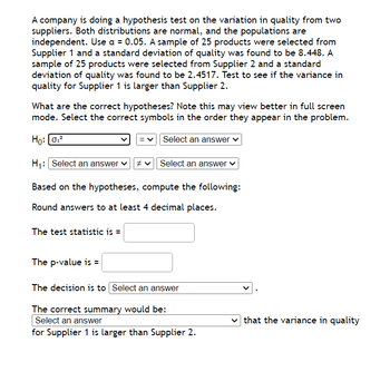 A company is doing a hypothesis test on the variation in quality from two
suppliers. Both distributions are normal, and the populations are
independent. Use a = 0.05. A sample of 25 products were selected from
Supplier 1 and a standard deviation of quality was found to be 8.448. A
sample of 25 products were selected from Supplier 2 and a standard
deviation of quality was found to be 2.4517. Test to see if the variance in
quality for Supplier 1 is larger than Supplier 2.
What are the correct hypotheses? Note this may view better in full screen
mode. Select the correct symbols in the order they appear in the problem.
Ho: 0₁²
Select an answer ✓
H₁: Select an answer ✓ #
Based on the hypotheses, compute the following:
Round answers to at least 4 decimal places.
The test statistic is =
The p-value is =
Select an answer ✓
The decision is to Select an answer
The correct summary would be:
Select an answer
for Supplier 1 is larger than Supplier 2.
that the variance in quality