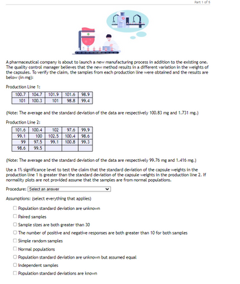 A pharmaceutical company is about to launch a new manufacturing process in addition to the existing one.
The quality control manager believes that the new method results in a different variation in the weights of
the capsules. To verify the claim, the samples from each production line were obtained and the results are
below (in mg):
Production Line 1:
100.7 104.7 101.9 101.6 98.9
101 98.8 99.4
101
100.3
(Note: The average and the standard deviation of the data are respectively 100.83 mg and 1.731 mg.)
Production Line 2:
101.6 100.4
99.1
99
98.6
100
97.5
99.5
102 97.6 99.9
102.5 100.4 98.6
99.1 100.8 99.3
Part 1 of 5
(Note: The average and the standard deviation of the data are respectively 99.76 mg and 1.416 mg.)
Use a 1% significance level to test the claim that the standard deviation of the capsule weights in the
production line 1 is greater than the standard deviation of the capsule weights in the production line 2. If
normality plots are not provided assume that the samples are from normal populations.
Procedure: Select an answer
Assumptions: (select everything that applies)
Population standard deviation are unknown
Paired samples
Sample sizes are both greater than 30
The number of positive and negative responses are both greater than 10 for both samples
Simple random samples
Normal populations
Population standard deviation are unknown but assumed equal
Independent samples
Population standard deviations are known