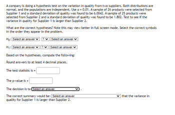 A company is doing a hypothesis test on the variation in quality from two suppliers. Both distributions are
normal, and the populations are independent. Use a = 0.01. A sample of 26 products were selected from
Supplier 1 and a standard deviation of quality was found to be 6.0042. A sample of 25 products were
selected from Supplier 2 and a standard deviation of quality was found to be 1.802. Test to see if the
variance in quality for Supplier 1 is larger than Supplier 2.
What are the correct hypotheses? Note this may view better in full screen mode. Select the correct symbols
in the order they appear in the problem.
Ho: Select an answer ✓ ?
Select an answer
H₁: Select an answer ? ✓
Select an answer
Based on the hypotheses, compute the following:
Round answers to at least 4 decimal places.
The test statistic is =
The p-value is
The decision is to Select an answer
The correct summary would be: Select an answer
quality for Supplier 1 is larger than Supplier 2.
✓that the variance in