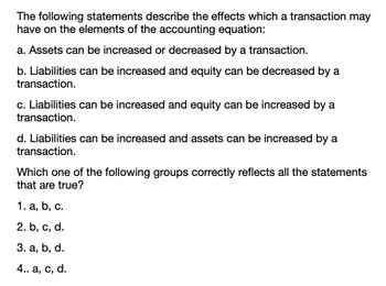 The following statements describe the effects which a transaction may
have on the elements of the accounting equation:
a. Assets can be increased or decreased by a transaction.
b. Liabilities can be increased and equity can be decreased by a
transaction.
c. Liabilities can be increased and equity can be increased by a
transaction.
d. Liabilities can be increased and assets can be increased by a
transaction.
Which one of the following groups correctly reflects all the statements
that are true?
1. a, b, c.
2. b, c, d.
3. a, b, d.
4.. a, c, d.