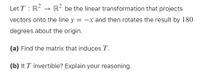 Let T : R? → R² be the linear transformation that projects
vectors onto the line y = -x and then rotates the result by 180
degrees about the origin.
(a) Find the matrix that induces T.
(b) It T invertible? Explain your reasoning.
